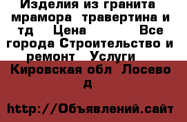 Изделия из гранита, мрамора, травертина и тд. › Цена ­ 1 000 - Все города Строительство и ремонт » Услуги   . Кировская обл.,Лосево д.